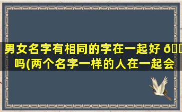 男女名字有相同的字在一起好 🕷 吗(两个名字一样的人在一起会怎么样)
